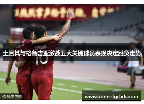 土耳其与格鲁吉亚激战五大关键球员表现决定胜负走势 土耳其与格鲁吉亚激战五大关键球员表现决定胜负走势
