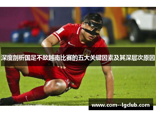 深度剖析国足不敌越南比赛的五大关键因素及其深层次原因