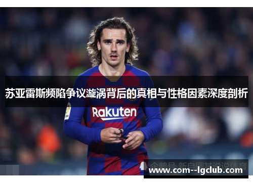 苏亚雷斯频陷争议漩涡背后的真相与性格因素深度剖析