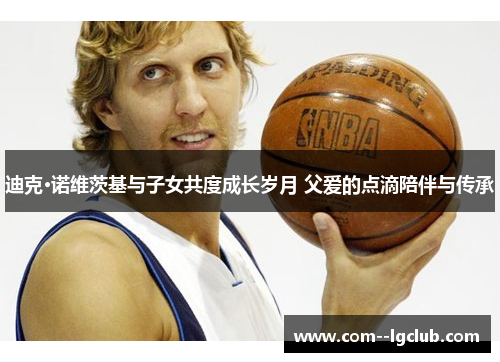 迪克·诺维茨基与子女共度成长岁月 父爱的点滴陪伴与传承 迪克·诺维茨基与子女共度成长岁月 父爱的点滴陪伴与传承