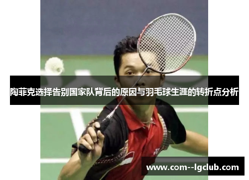 陶菲克选择告别国家队背后的原因与羽毛球生涯的转折点分析