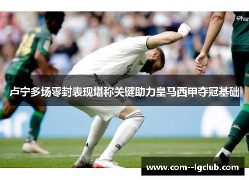 卢宁多场零封表现堪称关键助力皇马西甲夺冠基础