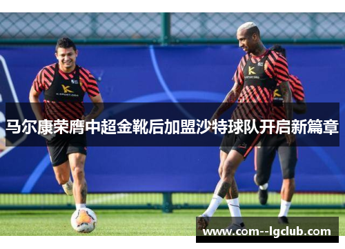 马尔康荣膺中超金靴后加盟沙特球队开启新篇章