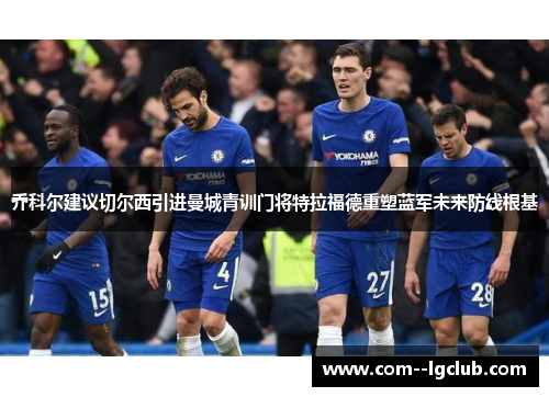 乔科尔建议切尔西引进曼城青训门将特拉福德重塑蓝军未来防线根基