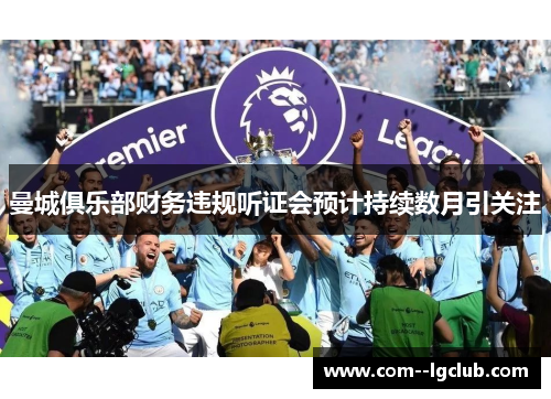 曼城俱乐部财务违规听证会预计持续数月引关注 曼城俱乐部财务违规听证会预计持续数月引关注