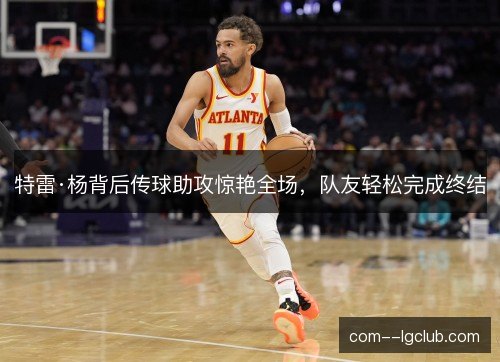 特雷·杨背后传球助攻惊艳全场，队友轻松完成终结